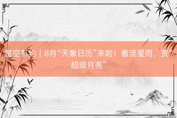 星空有约｜8月“天象日历”来啦！看流星雨，赏“超级月亮”