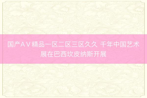 国产AⅤ精品一区二区三区久久 千年中国艺术展在巴西坎皮纳斯开展