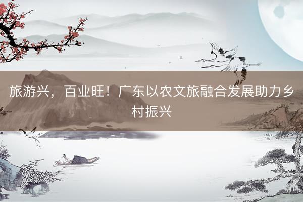 旅游兴，百业旺！广东以农文旅融合发展助力乡村振兴