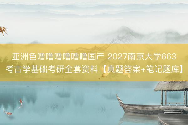 亚洲色噜噜噜噜噜噜国产 2027南京大学663考古学基础考研全套资料【真题答案+笔记题库】