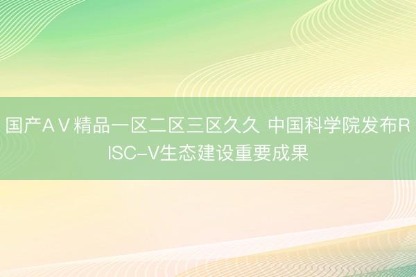 国产AⅤ精品一区二区三区久久 中国科学院发布RISC-V生态建设重要成果