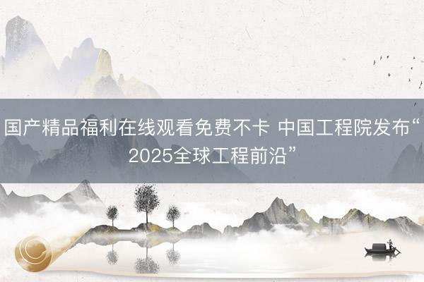 国产精品福利在线观看免费不卡 中国工程院发布“2025全球工程前沿”