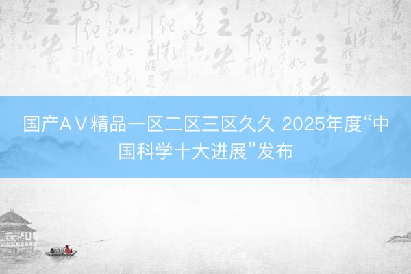 国产AⅤ精品一区二区三区久久 2025年度“中国科学十大进展”发布