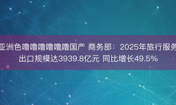 亚洲色噜噜噜噜噜噜国产 商务部：2025年旅行服务出口规模达3939.8亿元 同比增长49.5%