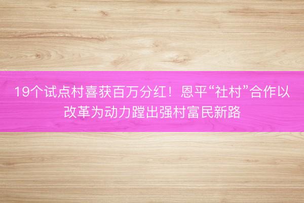 19个试点村喜获百万分红！恩平“社村”合作以改革为动力蹚出强村富民新路