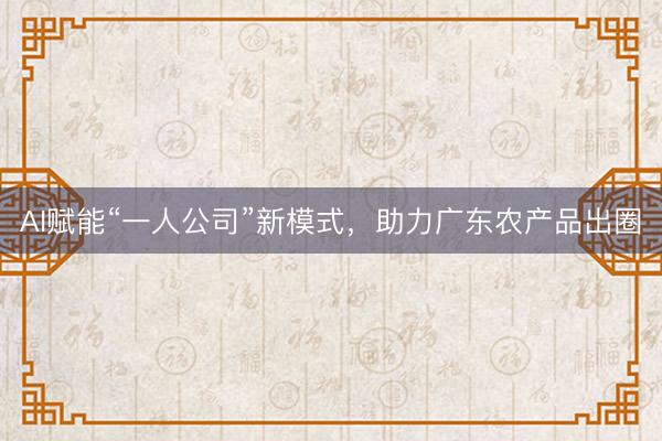 AI赋能“一人公司”新模式，助力广东农产品出圈