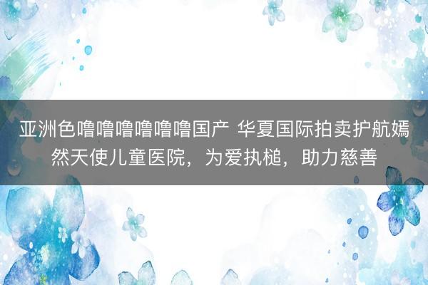 亚洲色噜噜噜噜噜噜国产 华夏国际拍卖护航嫣然天使儿童医院，为爱执槌，助力慈善