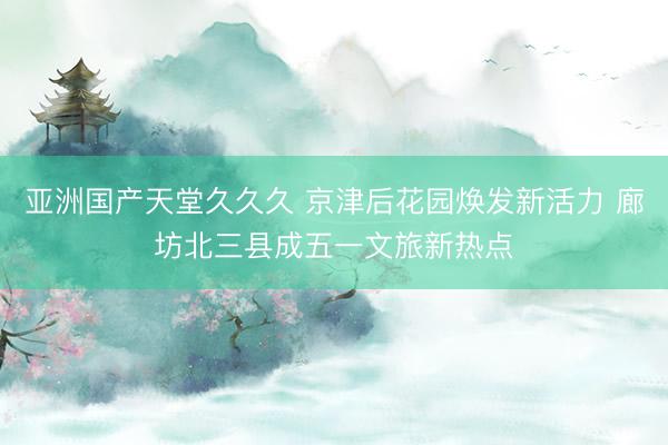 亚洲国产天堂久久久 京津后花园焕发新活力 廊坊北三县成五一文旅新热点