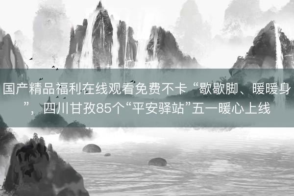 国产精品福利在线观看免费不卡 “歇歇脚、暖暖身”，四川甘孜85个“平安驿站”五一暖心上线