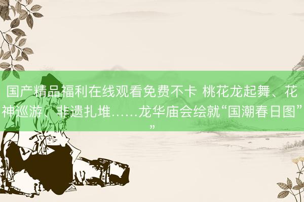 国产精品福利在线观看免费不卡 桃花龙起舞、花神巡游、非遗扎堆……龙华庙会绘就“国潮春日图”