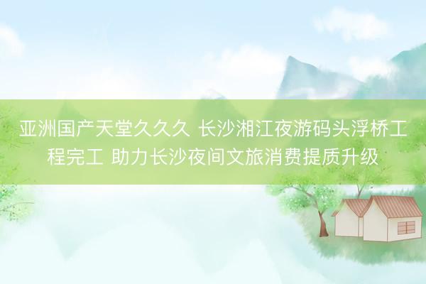 亚洲国产天堂久久久 长沙湘江夜游码头浮桥工程完工 助力长沙夜间文旅消费提质升级