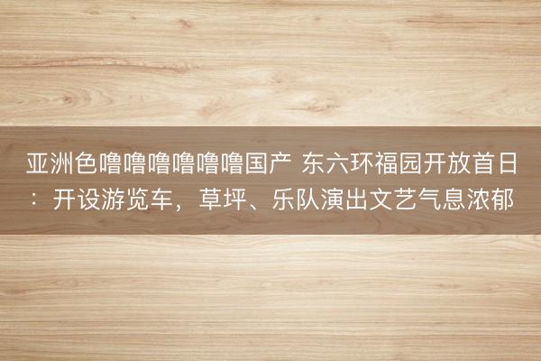 亚洲色噜噜噜噜噜噜国产 东六环福园开放首日：开设游览车，草坪、乐队演出文艺气息浓郁