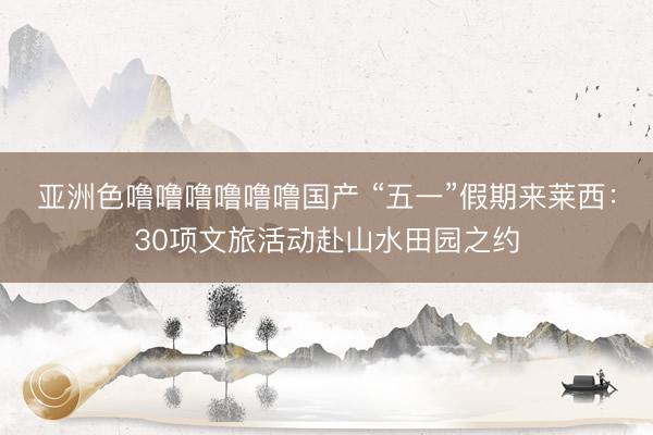 亚洲色噜噜噜噜噜噜国产 “五一”假期来莱西：30项文旅活动赴山水田园之约