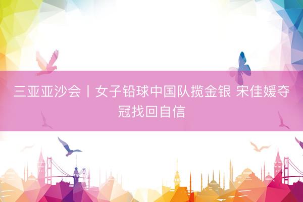 三亚亚沙会丨女子铅球中国队揽金银 宋佳媛夺冠找回自信