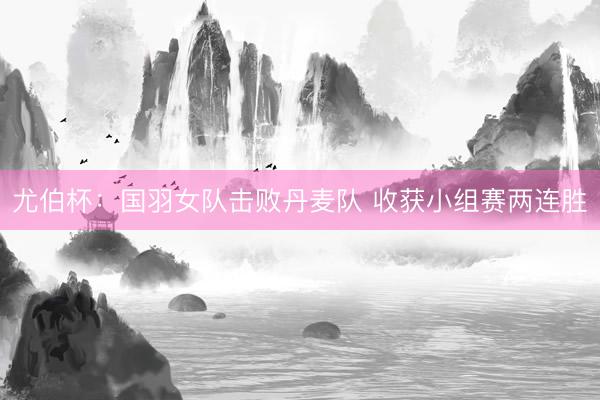 尤伯杯：国羽女队击败丹麦队 收获小组赛两连胜