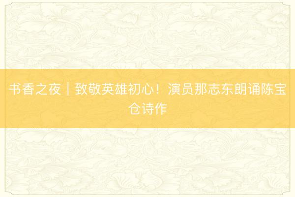 书香之夜｜致敬英雄初心！演员那志东朗诵陈宝仓诗作