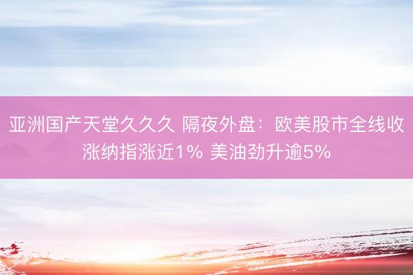 亚洲国产天堂久久久 隔夜外盘：欧美股市全线收涨纳指涨近1% 美油劲升逾5%