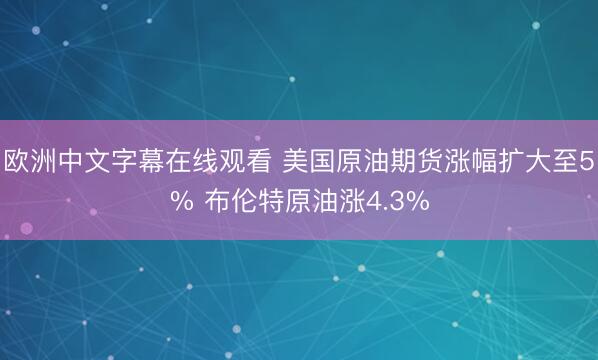 欧洲中文字幕在线观看 美国原油期货涨幅扩大至5% 布伦特原油涨4.3%