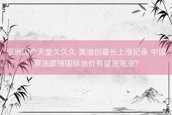 亚洲国产天堂久久久 美油创最长上涨纪录 中国原油跟随国际油价有望涨涨涨？