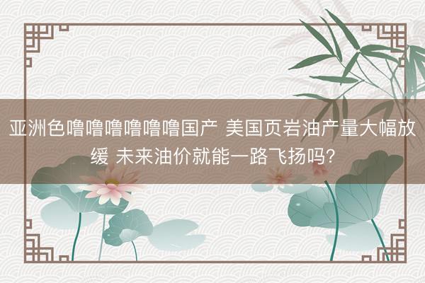 亚洲色噜噜噜噜噜噜国产 美国页岩油产量大幅放缓 未来油价就能一路飞扬吗？