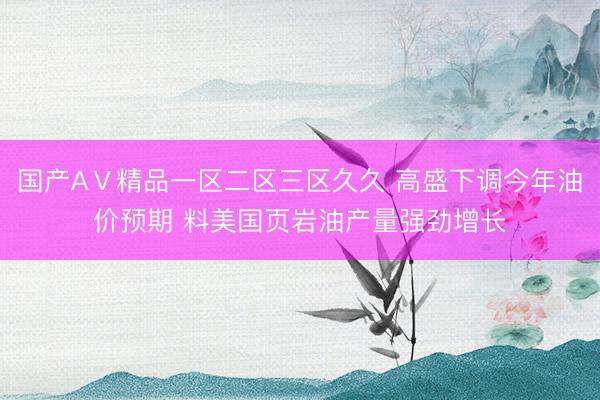 国产AⅤ精品一区二区三区久久 高盛下调今年油价预期 料美国页岩油产量强劲增长