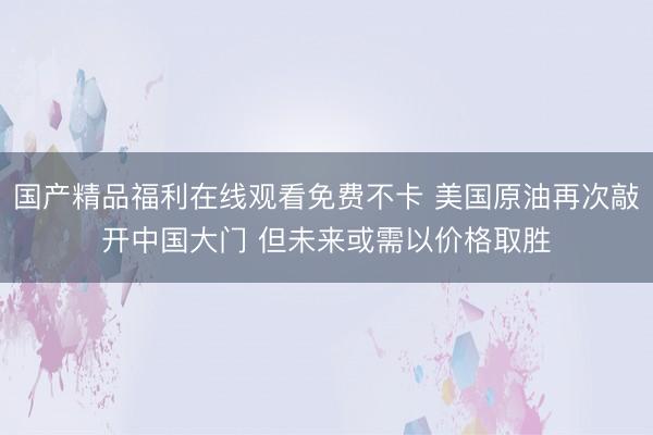国产精品福利在线观看免费不卡 美国原油再次敲开中国大门 但未来或需以价格取胜