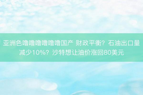 亚洲色噜噜噜噜噜噜国产 财政平衡？石油出口量减少10%？沙特想让油价涨回80美元