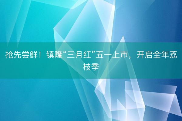抢先尝鲜！镇隆“三月红”五一上市，开启全年荔枝季