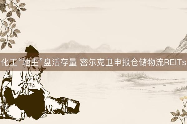 化工“地主”盘活存量 密尔克卫申报仓储物流REITs