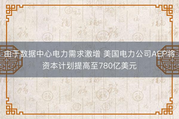 由于数据中心电力需求激增 美国电力公司AEP将资本计划提高至780亿美元