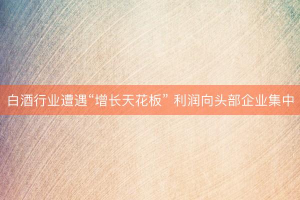 白酒行业遭遇“增长天花板” 利润向头部企业集中