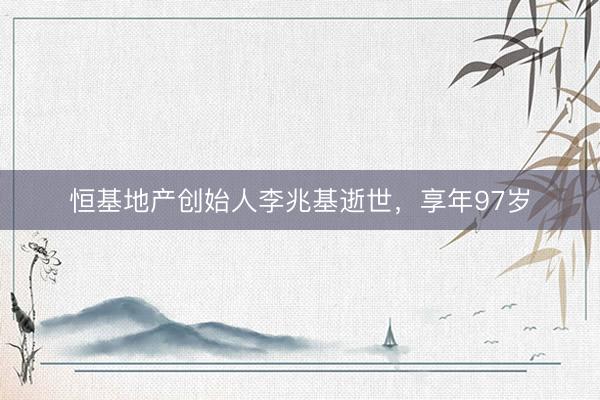 恒基地产创始人李兆基逝世，享年97岁