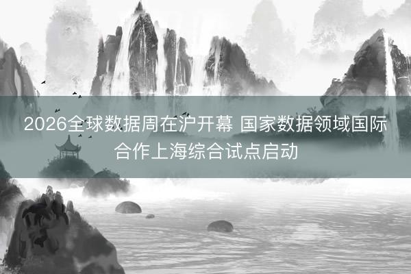 2026全球数据周在沪开幕 国家数据领域国际合作上海综合试点启动