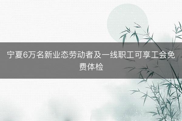 宁夏6万名新业态劳动者及一线职工可享工会免费体检