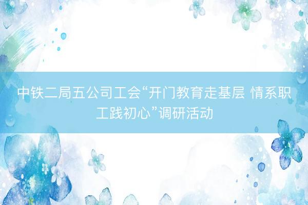 中铁二局五公司工会“开门教育走基层 情系职工践初心”调研活动