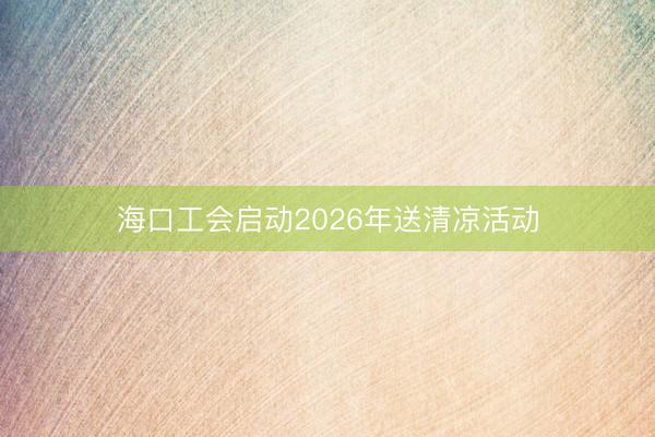 海口工会启动2026年送清凉活动