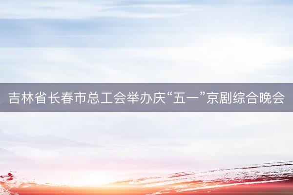 吉林省长春市总工会举办庆“五一”京剧综合晚会
