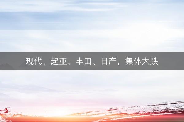 现代、起亚、丰田、日产，集体大跌