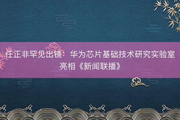 任正非罕见出镜：华为芯片基础技术研究实验室亮相《新闻联播》