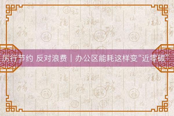 厉行节约 反对浪费｜办公区能耗这样变“近零碳” 