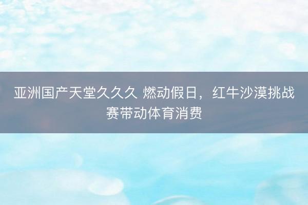 亚洲国产天堂久久久 燃动假日，红牛沙漠挑战赛带动体育消费