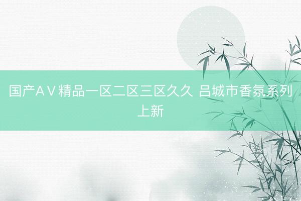 国产AⅤ精品一区二区三区久久 吕城市香氛系列上新