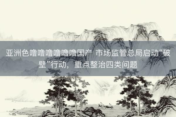 亚洲色噜噜噜噜噜噜国产 市场监管总局启动“破壁”行动，重点整治四类问题