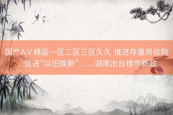 国产AⅤ精品一区二区三区久久 推进存量房收购、促进“以旧换新”……湖南出台楼市新政