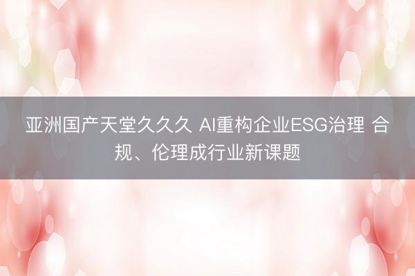 亚洲国产天堂久久久 AI重构企业ESG治理 合规、伦理成行业新课题