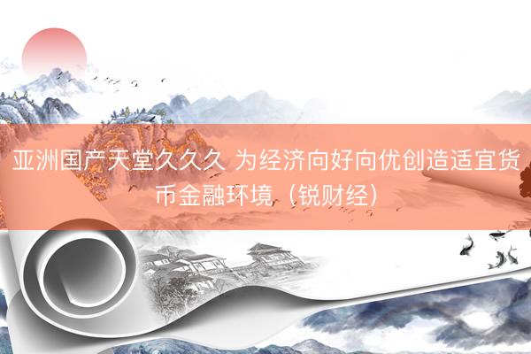亚洲国产天堂久久久 为经济向好向优创造适宜货币金融环境（锐财经）