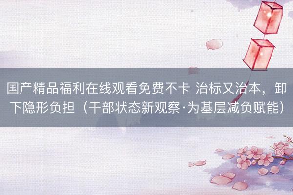 国产精品福利在线观看免费不卡 治标又治本，卸下隐形负担（干部状态新观察·为基层减负赋能）