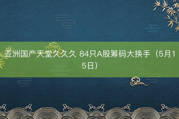 亚洲国产天堂久久久 84只A股筹码大换手（5月15日）