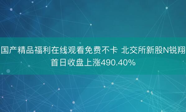 国产精品福利在线观看免费不卡 北交所新股N锐翔首日收盘上涨490.40%