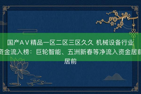 国产AⅤ精品一区二区三区久久 机械设备行业资金流入榜：巨轮智能、五洲新春等净流入资金居前